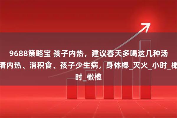 9688策略宝 孩子内热，建议春天多喝这几种汤，清内热、消积食、孩子少生病，身体棒_灭火_小时_橄榄