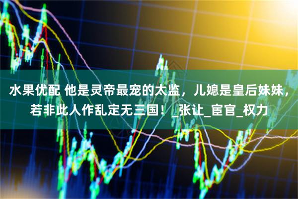 水果优配 他是灵帝最宠的太监，儿媳是皇后妹妹，若非此人作乱定无三国！_张让_宦官_权力