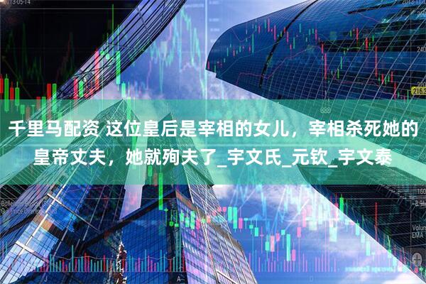 千里马配资 这位皇后是宰相的女儿，宰相杀死她的皇帝丈夫，她就殉夫了_宇文氏_元钦_宇文泰