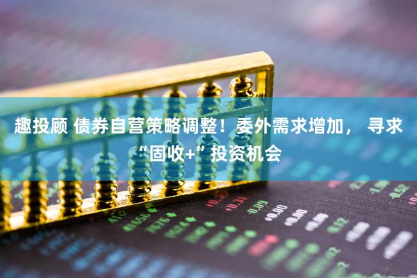趣投顾 债券自营策略调整！委外需求增加， 寻求“固收+”投资机会