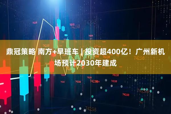 鼎冠策略 南方+早班车 | 投资超400亿！广州新机场预计2030年建成
