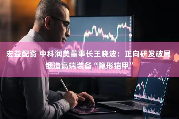 宏益配资 中科润美董事长王晓波：正向研发破局 锻造高端装备“隐形铠甲”