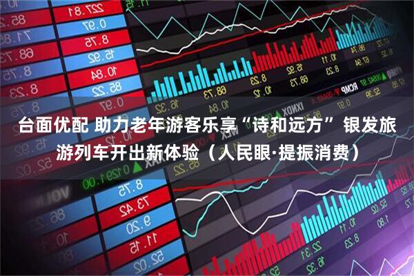 台面优配 助力老年游客乐享“诗和远方” 银发旅游列车开出新体验（人民眼·提振消费）