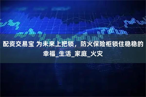 配资交易宝 为未来上把锁，防火保险柜锁住稳稳的幸福_生活_家庭_火灾