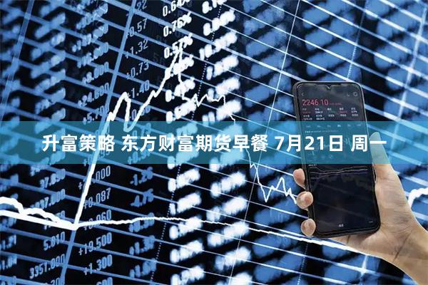 升富策略 东方财富期货早餐 7月21日 周一