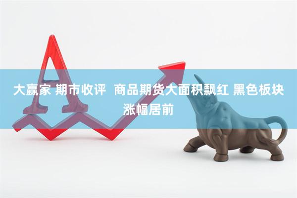 大赢家 期市收评  商品期货大面积飘红 黑色板块涨幅居前