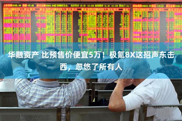 华融资产 比预售价便宜5万！极氪8X这招声东击西，忽悠了所有人