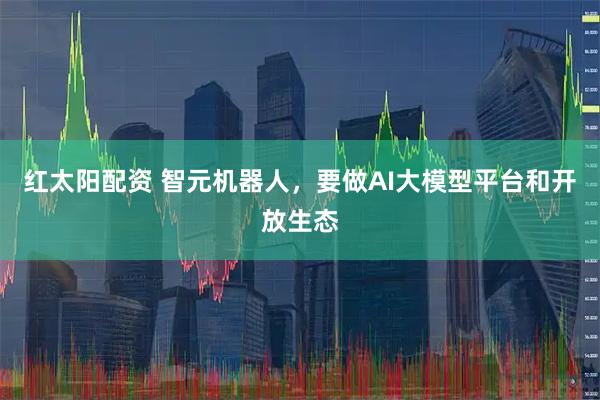 红太阳配资 智元机器人，要做AI大模型平台和开放生态