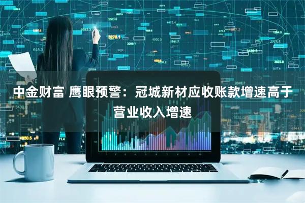 中金财富 鹰眼预警：冠城新材应收账款增速高于营业收入增速