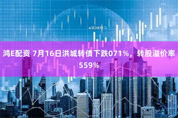 鸿E配资 7月16日洪城转债下跌071%，转股溢价率559%