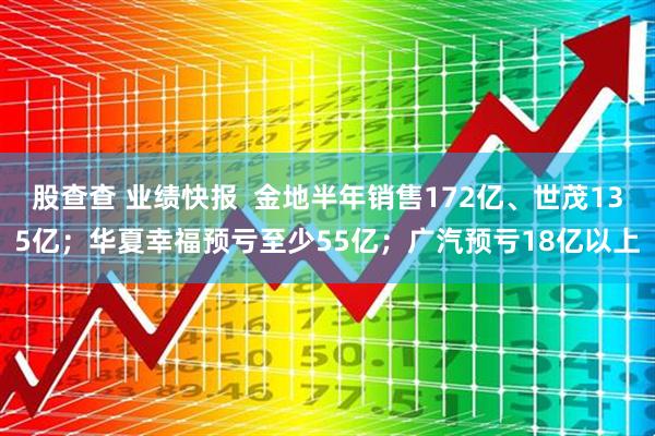 股查查 业绩快报  金地半年销售172亿、世茂135亿；华夏幸福预亏至少55亿；广汽预亏18亿以上