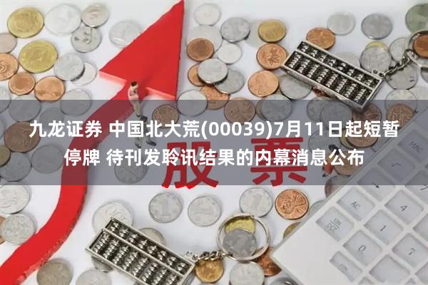 九龙证券 中国北大荒(00039)7月11日起短暂停牌 待刊发聆讯结果的内幕消息公布
