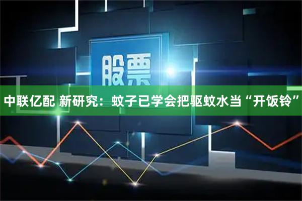 中联亿配 新研究：蚊子已学会把驱蚊水当“开饭铃”