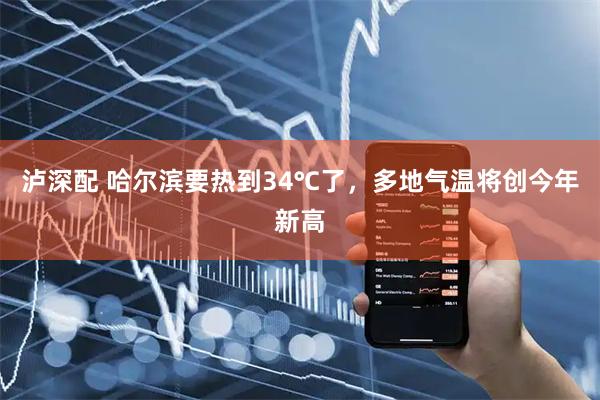泸深配 哈尔滨要热到34℃了，多地气温将创今年新高