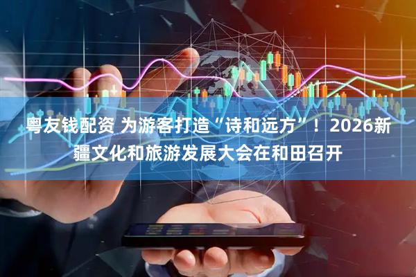 粤友钱配资 为游客打造“诗和远方”！2026新疆文化和旅游发展大会在和田召开